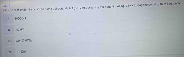 Khi cho một chất hữu cơ X phản ứng với dung dịch AgNO_3 dự trong NH_3 thu được 4 mol Ag. Vậy X không thể có công thức cấu tạo là
A HCOOH
B HCHO.
C CH_2(CHO)_2
D (CHO)_2