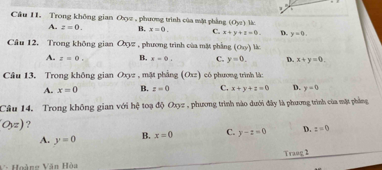 Trong không gian Oxyz , phương trình của mặt phẳng (Oyz) là:
A. z=0. B. x=0. C. x+y+z=0. D. y=0. 
Câu 12. Trong không gian Oxyz , phương trình của mặt phẳng (Oxy) là:
A. z=0. B. x=0. C. y=0. D. x+y=0. 
Câu 13. Trong không gian Oxyz , mặt phẳng (Oxz) có phương trình là:
A. x=0 B. z=0 C. x+y+z=0 D. y=0
Câu 14. Trong không gian với hệ toạ độ Oxyz , phương trình nào dưới đây là phương trình của mặt phẳng
Oyz) ?
A. y=0 B. x=0 C. y-z=0 D. z=0
Trang 2
V à Hoàng Văn Hòa