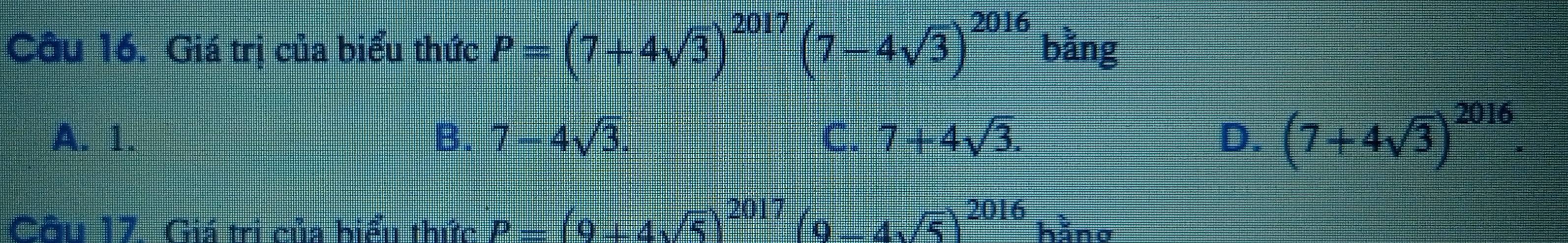 Giá trị của biểu thức P=(7+4sqrt(3))^2017(7-4sqrt(3))^2016 bằng
A. 1. B. 7-4sqrt(3). C. 7+4sqrt(3). D. (7+4sqrt(3))^2016. 
Câu 17. Giá trị của biểu thức P=(9+4sqrt(5))^2017(9-4sqrt(5))^2016h^1