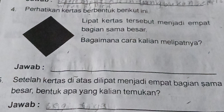 Perhatikan kertas berbentuk berikut ini 
Lipat kertas tersebut menjadi empat 
bagian sama besar 
Bagaimana cara kalian melipatnya? 
Jawab : 
_ 
. Setelah kertas di atas dilipat menjadi empat bagian șama 
besar, bentuk apa yang kalian temukan? 
Jawab :_