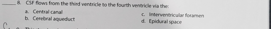 CSF flows from the third ventricle to the fourth ventricle via the:
a. Central canal c. Interventricular foramen
b. Cerebral aqueduct d. Epidural space