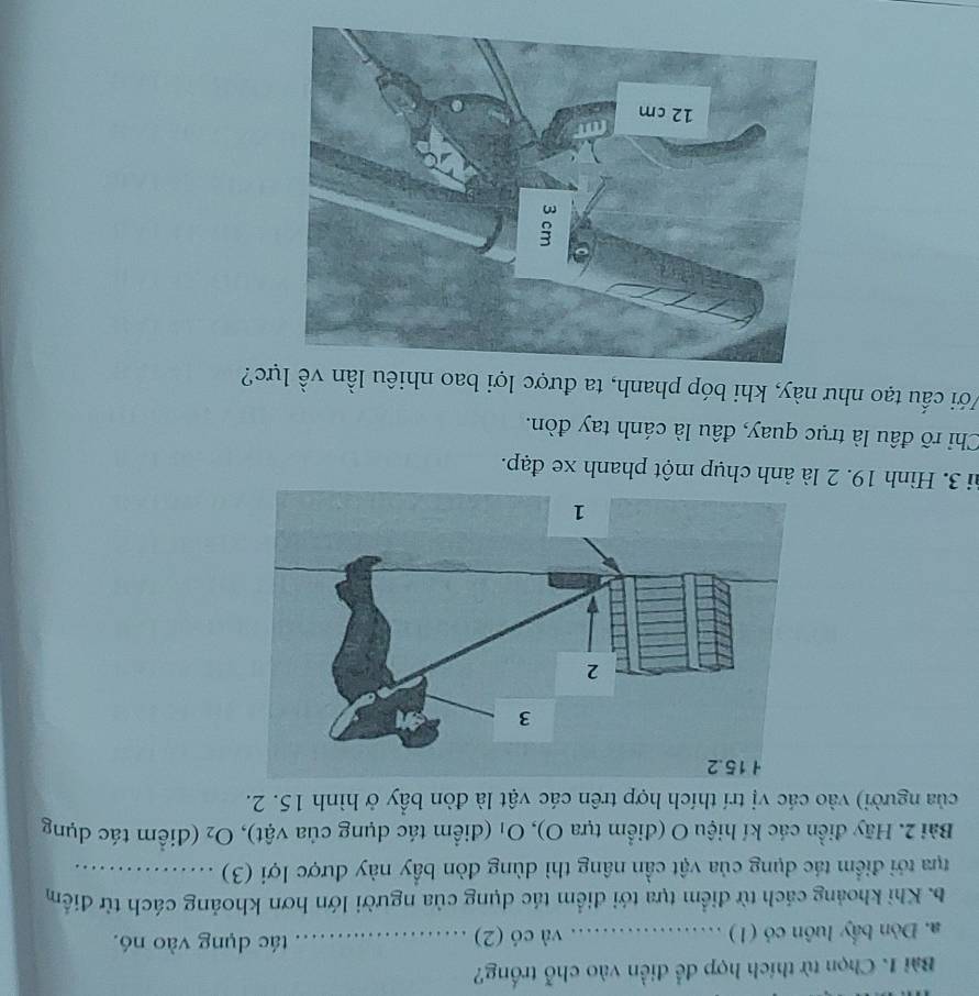 Chọn từ thích hợp để điền vào chỗ trống? 
a. Dòn bấy luôn có (1) _và có (2)_ tác dụng vào nó. 
b. Khi khoảng cách từ điểm tựa tới điểm tác dụng của người lớn hơn khoảng cách từ điểm 
tựa tới điểm tác dụng của vật cần nâng thì dùng đòn bầy này được lợi (3) ._ 
Bài 2. Hãy điển các kí hiệu O (điểm tựa O), Oị (điểm tác dụng của vật), O_2 (điểm tác dụng 
của người) vào các vị trí thích hợp trên các vật là đòn bầy ở hình 15. 2. 
3i 3. Hình 19. 2 là ảnh chụp một phanh xe đạp. 
Chỉ rõ đầu là trục quay, đâu là cánh tay đòn. 
Với cấu tạo như này, khi bóp phanh, ta được lợi bao nhiêu lần về lực?