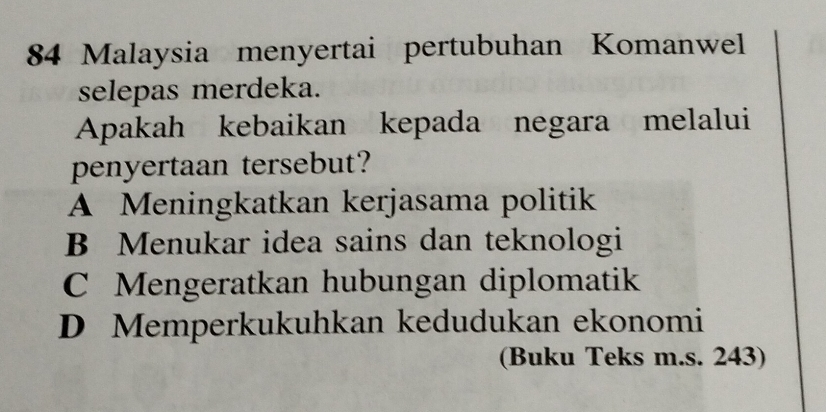 Malaysia menyertai pertubuhan Komanwel
selepas merdeka.
Apakah kebaikan kepada negara melalui
penyertaan tersebut?
A Meningkatkan kerjasama politik
B Menukar idea sains dan teknologi
C Mengeratkan hubungan diplomatik
D Memperkukuhkan kedudukan ekonomi
(Buku Teks m.s. 243)