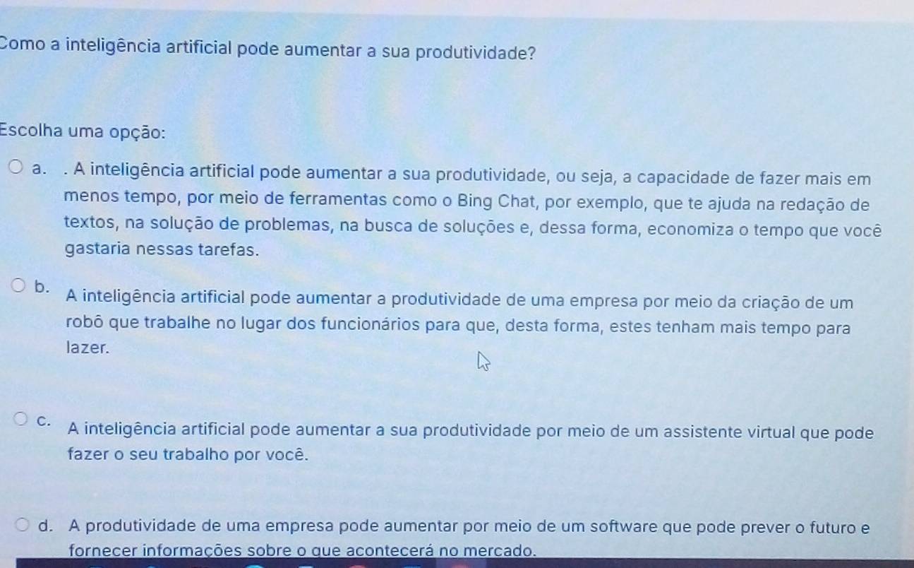 Como a inteligência artificial pode aumentar a sua produtividade?
Escolha uma opção:
a. . A inteligência artificial pode aumentar a sua produtividade, ou seja, a capacidade de fazer mais em
menos tempo, por meio de ferramentas como o Bing Chat, por exemplo, que te ajuda na redação de
textos, na solução de problemas, na busca de soluções e, dessa forma, economiza o tempo que você
gastaria nessas tarefas.
b. A inteligência artificial pode aumentar a produtividade de uma empresa por meio da criação de um
robô que trabalhe no lugar dos funcionários para que, desta forma, estes tenham mais tempo para
lazer.
C. A inteligência artificial pode aumentar a sua produtividade por meio de um assistente virtual que pode
fazer o seu trabalho por você.
d. A produtividade de uma empresa pode aumentar por meio de um software que pode prever o futuro e
fornecer informações sobre o que acontecerá no mercado.