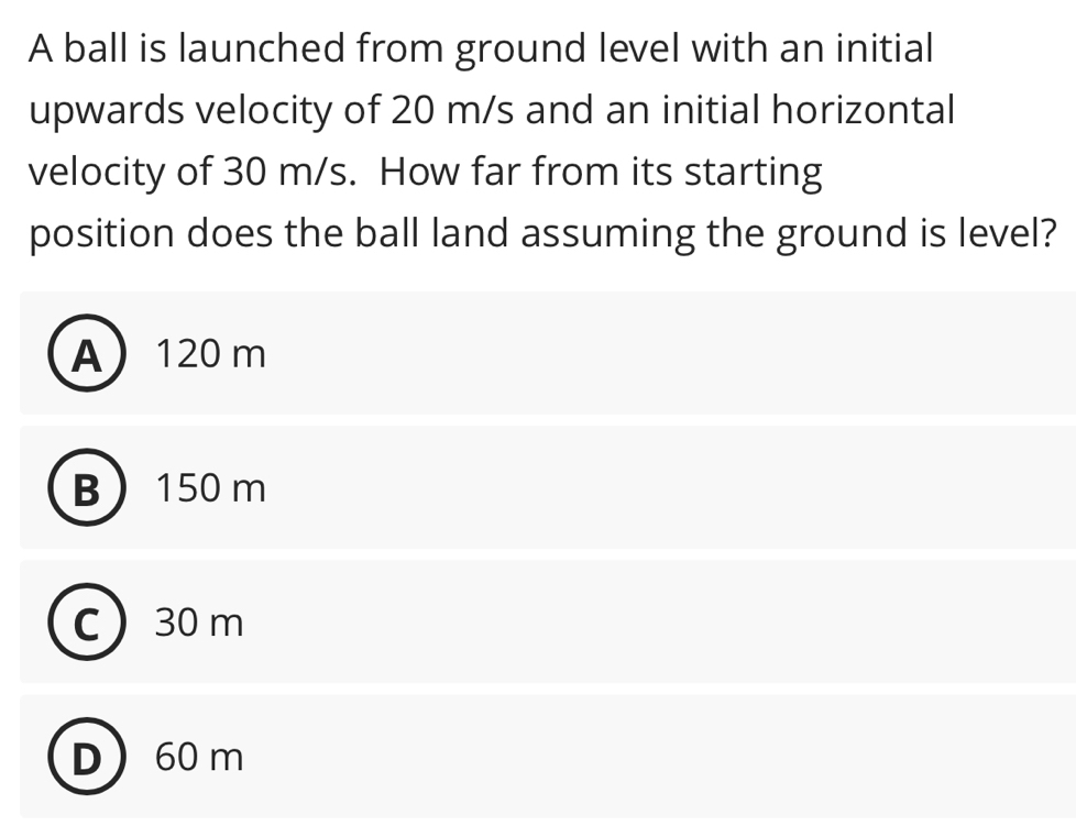 A ball is launched from ground level with an initial
upwards velocity of 20 m/s and an initial horizontal
velocity of 30 m/s. How far from its starting
position does the ball land assuming the ground is level?
A 120 m
B 150 m
C 30 m
D 60 m