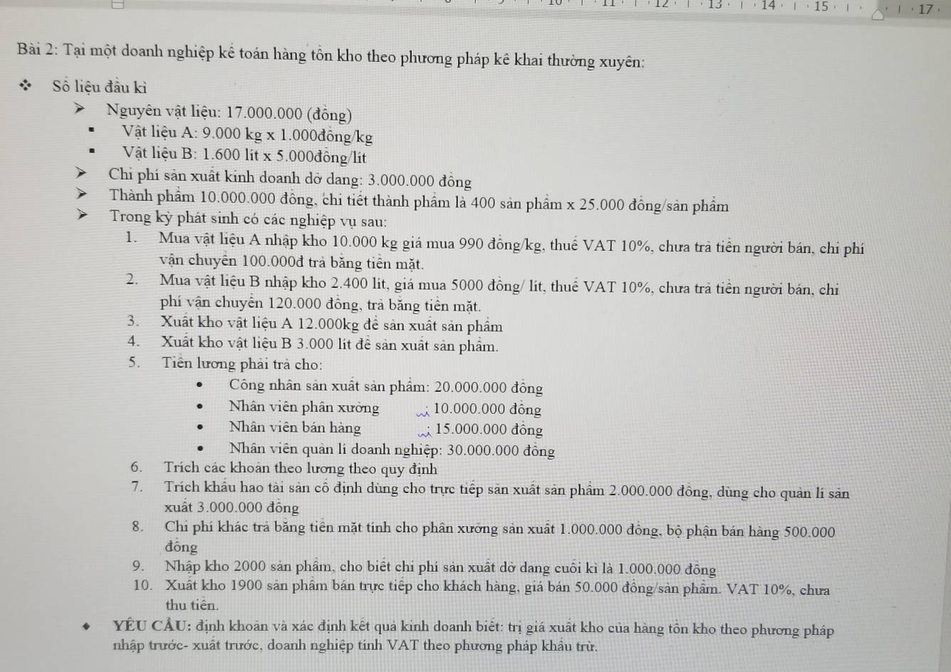 13  14 . ·15· l · 17 ·
Bài 2: Tại một doanh nghiệp kể toán hàng tồn kho theo phương pháp kê khai thường xuyên:
Số liệu đầu kì
Nguyên vật liệu: 17.000.000 (đồng)
Vật liệu A: 9.000 kg x 1.000đồng/kg
Vật liệu B: 1.600 lit x 5.000đồng/lít
Chi phí sản xuất kinh doanh dỡ dang: 3.000.000 đồng
Thành phẩm 10.000.000 đồng, chi tiết thành phẩm là 400 sản phẩm x 25.000 đồng/sản phẩm
Trong kỳ phát sinh có các nghiệp vụ sau:
1. Mua vật liệu A nhập kho 10.000 kg giá mua 990 đồng/kg, thuể VAT 10%, chưa tra tiền người bán, chi phí
vận chuyển 100.000đ trả băng tiền mặt.
2. Mua vật liệu B nhập kho 2.400 lít, giá mua 5000 đồng/ lít, thuế VAT 10%, chưa trả tiền người bán, chi
phí vận chuyển 120.000 đồng, trả băng tiền mặt.
3. Xuất kho vật liệu A 12.000kg để sản xuất sản phẩm
4.  Xuất kho vật liệu B 3.000 lít để sản xuất sản phẩm.
5. Tiền lương phải trả cho:
Công nhân sản xuất sản phẩm: 20.000.000 đồng
Nhân viên phân xưởng X 10.000.000 đồng
Nhân viên bán hàng 15.000.000 đông
Nhân viên quản lí doanh nghiệp: 30.000.000 đồng
6. Trích các khoản theo lương theo quy định
7. Trích khẩu hao tài sản cổ định dùng cho trực tiếp săn xuất sản phẩm 2.000.000 đồng, dùng cho quản lí sản
xuất 3.000.000 đông
8. Chi phí khác trả băng tiên mặt tính cho phân xưởng sản xuất 1.000.000 đông, bộ phận bán hàng 500.000
đōng
9. Nhập kho 2000 sản phẩm, cho biết chi phí sản xuất dở dang cuối kì là 1.000.000 đồng
10. Xuất kho 1900 sản phẩm bán trực tiếp cho khách hàng, giá bán 50.000 đồng/sản phẩm. VAT 10%, chưa
thu tiên.
YÊU CÂU: định khoản và xác định kết quả kinh doanh biết: trị giá xuất kho của hàng tôn kho theo phương pháp
nhập trước- xuất trước, doanh nghiệp tính VAT theo phương pháp khẩu trừ.