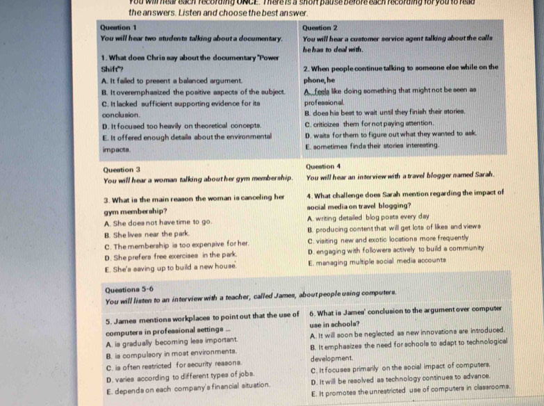you will hear each recording ONCE. There is a short pause before each recording for you to read
the answers. Listen and choose the best answer.
Question 1 Question 2
You will hear two students talking about a documentary. You will hear a customer service agent talking about the calls
he has to deal with .
1. What does Chris say about the documentary ''Powe
Shift"? 2. When people continue talking to someone else while on the
A. It failed to present a balanced argument. phone, he
B. It overemphasized the positive aspects of the subject. A  feels like doing something that might not be seen as
C. It lacked sufficient aupporting evidence for its professional.
con clusio n . B. does his best to wait until they finish their stories.
D. It focused too heavily on theoretical concepts. C. criticizes them for not paying attention.
E. It offered enough details about the environmental D. waits for them to figure out what they wanted to ask.
impacts. E. sometimes finds their stories interesting.
Question 3 Question 4
You will hear a woman talking about her gym membership. You will hear an interview with a travel blogger named Sarah.
3. What is the main reason the woman is canceling he 4. What challenge does Sarah mention regarding the impact of
gym membership? social media on travel blogging?
A. She does not have time to go. A. writing detailed blog poats every day
B. She lives near the park. B. producing content that will get lots of likes and views
C. The membership is too expensive for her. C. visiting new and exotic locations more frequently
D. She prefers free exercises in the park. D. engaging with followers actively to build a community
E. She's saving up to build a new house. E. managing multiple social media accounts
Questions 5-6
You will listen to an interview with a teacher, called James, about people using computers.
5. James mentions workplaces to point out that the use of 6. What is James' conclusion to the argument over computer
computers in professional settings ... use in schools?
A. is gradually becoming less important. A. It will soon be neglected as new innovations are introduced.
B. is compulsory in most environments. B. It emphasizes the need for schools to adapt to technological
C. is often restricted for security reasons. d ev elopment.
D. varies according to different types of jobs. C. It focuses primarily on the social impact of computers.
E. depends on each company's financial situation. D. It will be resolved as technology continues to advance.
E. It promotes the unrestricted use of computers in classrooms.