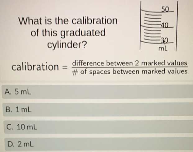 What is the calibration
of this graduated
cylinder?
d values
calibration = differencebetween2marke/!= ofspacesbetweenmarke  overline  d values
A. 5 mL
B. 1 mL
C. 10 mL
D. 2 mL