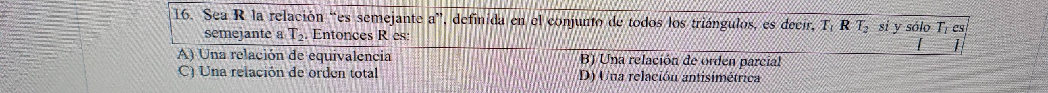 Sea R la relación “es semejante a”, definida en el conjunto de todos los triángulos, es decir, T RT_2 si y sólo T_1 es
semejante a T_2. Entonces R es: ]
A) Una relación de equivalencia B) Una relación de orden parcial
C) Una relación de orden total D) Una relación antisimétrica