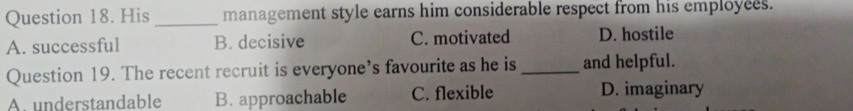 His _management style earns him considerable respect from his employees.
A. successful B. decisive C. motivated
D. hostile
Question 19. The recent recruit is everyone’s favourite as he is _and helpful.
A. understandable B. approachable C. flexible
D. imaginary