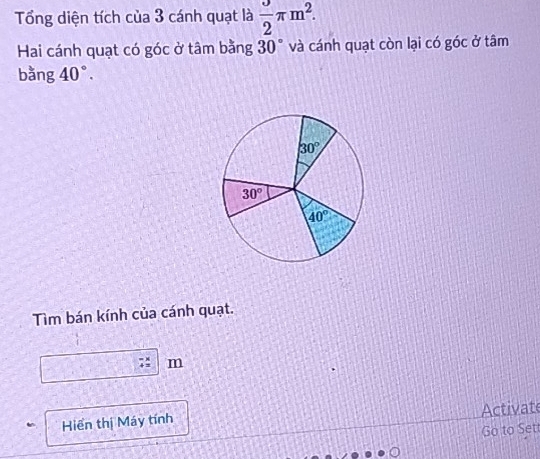 Tổng diện tích của 3 cánh quạt là  3/2 π m^2. 
Hai cánh quạt có góc ở tâm bằng 30° và cánh quạt còn lại có góc ở tâm 
bằng 40°.
30°
30°
40°
Tìm bán kính của cánh quạt.
m
Hiển thị Máy tính Activate 
Go to Sett