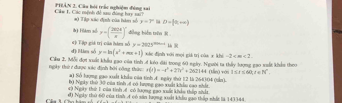 PHẢN 2. Câu hỏi trắc nghiệm đúng sai
Câu 1. Các mệnh đề sau đúng hay sai?
a) Tập xác định của hàm số y=7^x là D=[0;+∈fty )
b) Hàm số y=( 2024/π  )^x đồng biến trên R.
c) Tập giá trị của hàm số y=2025^(2024x+1) là R
d) Hàm số y=ln (x^2+mx+1) xác định với mọi giá trị của x khi -2 . 
Câu 2. Mỗi đợt xuất khẩu gạo của tỉnh 4 kéo dài trong 60 ngày. Người ta thấy lượng gạo xuất khẩu theo
ngày thứ t được xác định bởi công thức: s(t)=-t^3+27t^2+262144 (tấn) với 1≤ t≤ 60; t∈ N^*. 
a) Số lượng gạo xuất khẩu của tỉnh A ngày thứ 12 là 264304 (tấn).
b) Ngày thứ 30 của tỉnh A có lượng gạo xuất khẩu cao nhất.
c) Ngày thứ 1 của tỉnh A có lượng gạo xuất khẩu thấp nhất.
d) Ngày thứ 60 của tỉnh 4 có sản lượng xuất khẩu gạo thấp nhất là 143344.
Câu 3. Cho hàm số