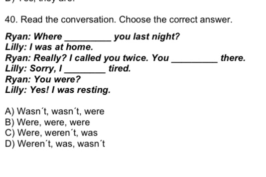 Read the conversation. Choose the correct answer.
Ryan: Where _you last night?
Lilly: I was at home.
Ryan: Really? I called you twice. You _there.
Lilly: Sorry, I _tired.
Ryan: You were?
Lilly: Yes! I was resting.
A) Wasn´t, wasn´t, were
B) Were, were, were
C) Were, weren´t, was
D) Weren´t, was, wasn´t