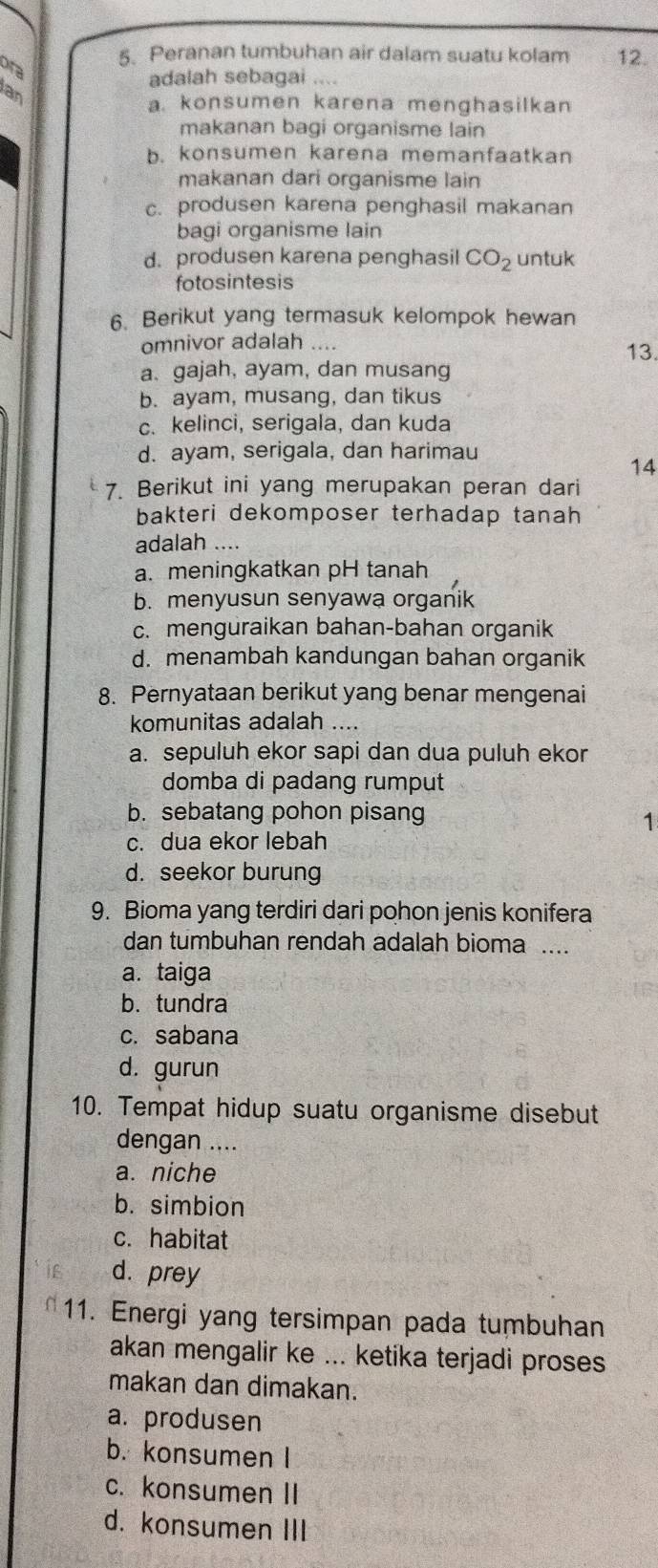 Peranan tumbuhan air dalam suatu kolam 12.
ora
adalah sebagai ....
Ian
a. konsumen karena menghasilkan
makanan bagi organisme lain
b. konsumen karena memanfaatkan
makanan dari organisme lain
c. produsen karena penghasil makanan
bagi organisme lain
d. produsen karena penghasil CO_2 untuk
fotosintesis
6. Berikut yang termasuk kelompok hewan
omnivor adalah 13.
a. gajah, ayam, dan musang
b. ayam, musang, dan tikus
c. kelinci, serigala, dan kuda
d. ayam, serigala, dan harimau
14
7. Berikut ini yang merupakan peran dari
bakteri dekomposer terhadap tanah
adalah_
a. meningkatkan pH tanah
b. menyusun senyawa organik
c. menguraikan bahan-bahan organik
d. menambah kandungan bahan organik
8. Pernyataan berikut yang benar mengenai
komunitas adalah ....
a. sepuluh ekor sapi dan dua puluh ekor
domba di padang rumput
b. sebatang pohon pisang
1
c. dua ekor lebah
d. seekor burung
9. Bioma yang terdiri dari pohon jenis konifera
dan tumbuhan rendah adalah bioma ....
a. taiga
b.tundra
c. sabana
d. gurun
10. Tempat hidup suatu organisme disebut
dengan ....
a. niche
b. simbion
c. habitat
d. prey
11. Energi yang tersimpan pada tumbuhan
akan mengalir ke ... ketika terjadi proses
makan dan dimakan.
a. produsen
b. konsumen I
c. konsumen II
d. konsumen III