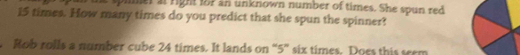 pimer at right fo7 an unknown number of times. She spun red
15 times. How many times do you predict that she spun the spinner? 
Rob rolls a number cube 24 times. It lands on “ 5 ” six times. Does this seem