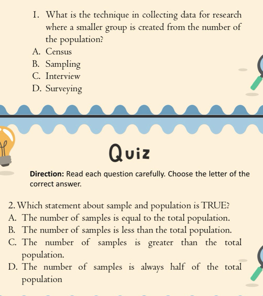 What is the technique in collecting data for research
where a smaller group is created from the number of
the population?
A. Census
B. Sampling
C. Interview
D. Surveying
Quiz
Direction: Read each question carefully. Choose the letter of the
correct answer.
2. Which statement about sample and population is TRUE?
A. The number of samples is equal to the total population.
B. The number of samples is less than the total population.
C. The number of samples is greater than the total
population.
D. The number of samples is always half of the total
population