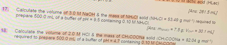 T0 M lactic acid (HLac) 
[Ans: 261.5 mL ] 
17. Calculate the volume of 3.0 M NaOH & the mass of NH₄Cl solid (NH_4Cl=53.49gmol^(-1)) required to 
prepare 500.0 mL of a buffer of pH=9.5 containing 0.10 M M surd H_4Cl
[Ans: m_NH4Cl=7.5g; V_OH^-=30.1mLJ
18. Calculate the volume of 2.0 M HCl & the mass of CH_3COONa solid (CH_3COONa=82.04gmol^(-1))
required to prepare 500.0 mL of a buffer of pH=4.7 7 containing 0. 10MCH_3COOH