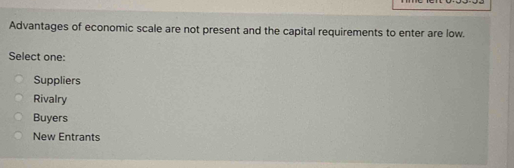 Advantages of economic scale are not present and the capital requirements to enter are low.
Select one:
Suppliers
Rivalry
Buyers
New Entrants