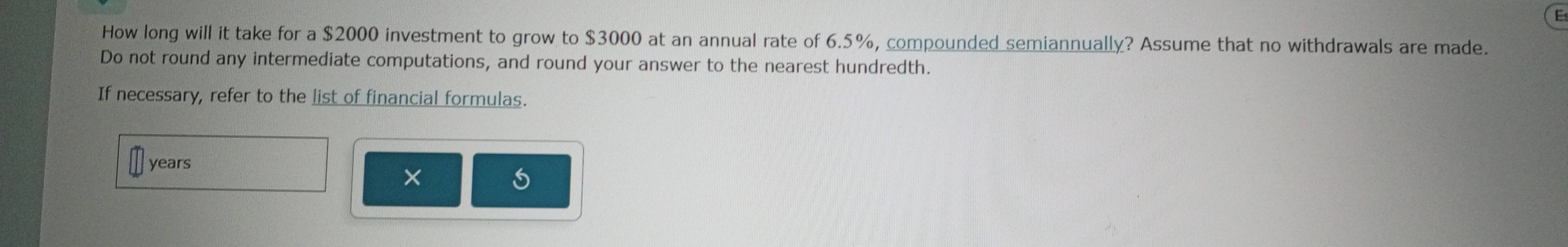 How long will it take for a $2000 investment to grow to $3000 at an annual rate of 6.5%, compounded semiannually? Assume that no withdrawals are made. 
Do not round any intermediate computations, and round your answer to the nearest hundredth. 
If necessary, refer to the list of financial formulas.
years
×