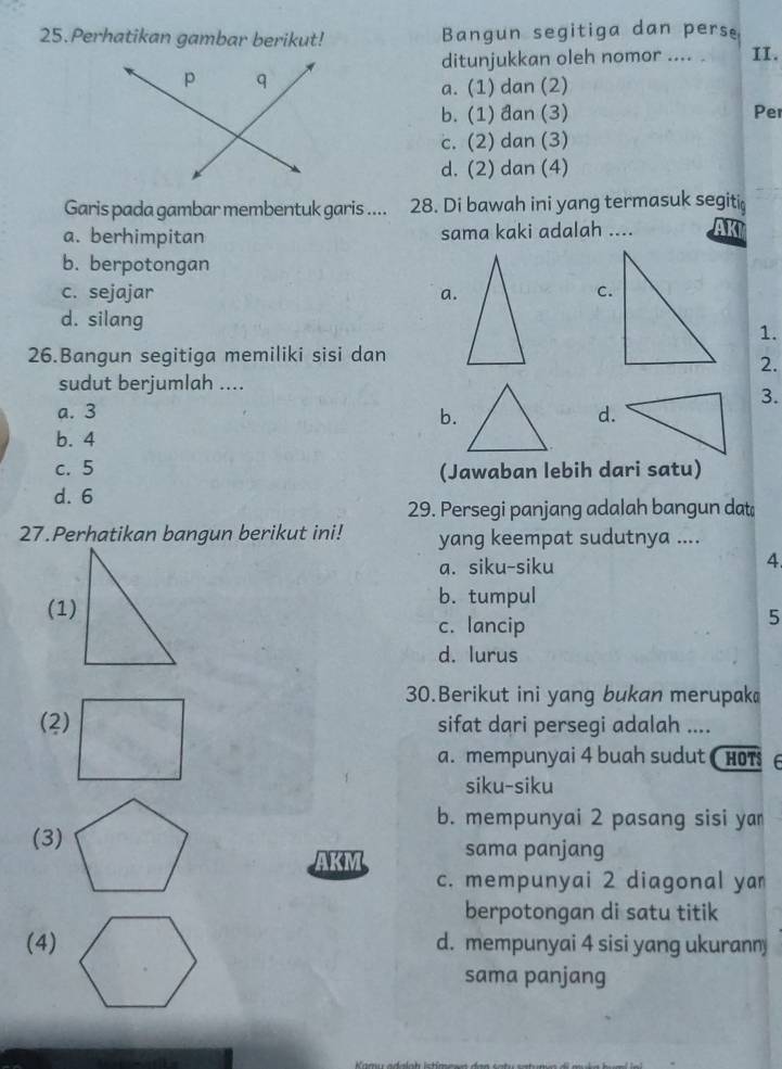 Perhatikan gambar berikut! Bangun segitiga dan perse
ditunjukkan oleh nomor .... II.
a. (1) dan (2)
b. (1) đan (3) Per
c. (2) dan (3)
d. (2) dan (4)
Garis pada gambar membentuk garis .... 28. Di bawah ini yang termasuk segiti
a. berhimpitan sama kaki adalah ,... AKI
b. berpotongan
c. sejajar a.
d. silang
1.
26.Bangun segitiga memiliki sisi dan
2.
sudut berjumlah ....
3.
a. 3 d.
b.
b. 4
c. 5 (Jawaban lebih dari satu)
d. 6
29. Persegi panjang adalah bangun dat
27.Perhatikan bangun berikut ini! yang keempat sudutnya ....
a. siku-siku
4
(1)
b. tumpul
c. lancip
5
d. lurus
30.Berikut ini yang bukan merupak
(2) sifat dari persegi adalah ....
a. mempunyai 4 buah sudut ( HOT 6
siku-siku
b. mempunyai 2 pasang sisi ya
(3) sama panjang
AKM
c. mempunyai 2 diagonal ya
berpotongan di satu titik
(4) d. mempunyai 4 sisi yang ukurann
sama panjang