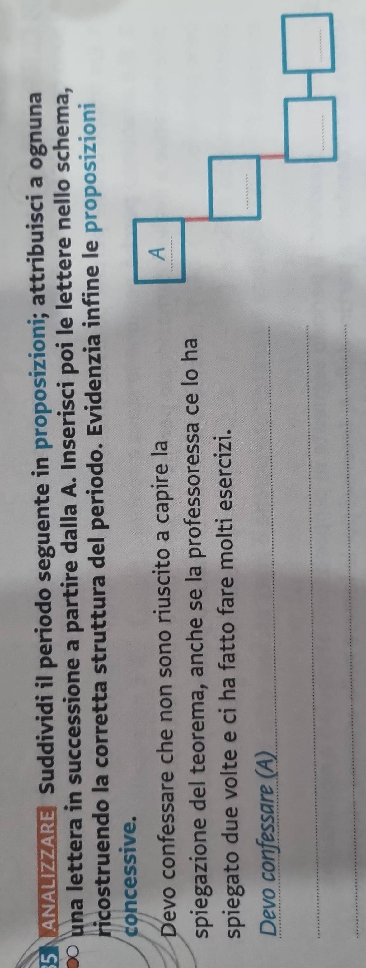 SN ANALIZZARE Suddividi il periodo seguente in proposizioni; attribuisci a ognuna 
∞ una lettera in successione a partire dalla A. Inserisci poi le lettere nello schema, 
ricostruendo la corretta struttura del periodo. Evidenzia infine le proposizioni 
concessive. 
Devo confessare che non sono riuscito a capire la 
spiegazione del teorema, anche se la professoressa ce lo ha 
spiegato due volte e ci ha fatto fare molti esercizi. 
Devo confessare (A)_ 
_ 
_