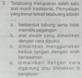 Tatabuang merupakan salah satu
alat musik tradisional. Pernyataan
yang benar terkait tatabuang adalah
...
a. berbentuk tabung serta tidak
memiliki pegangan
b. alat musik yang dimainkan
dengan cara dipukul
c. dimainkan menggunakan
kedua tangan dengan arah
berlawanan
d. dimainkan dengan cara
digantung atau diletakkan di
pangkuan