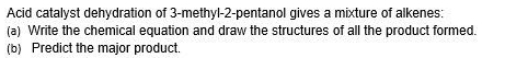 Acid catalyst dehydration of 3 -methyl- 2 -pentanol gives a mixture of alkenes: 
(a) Write the chemical equation and draw the structures of all the product formed. 
(b) Predict the major product.