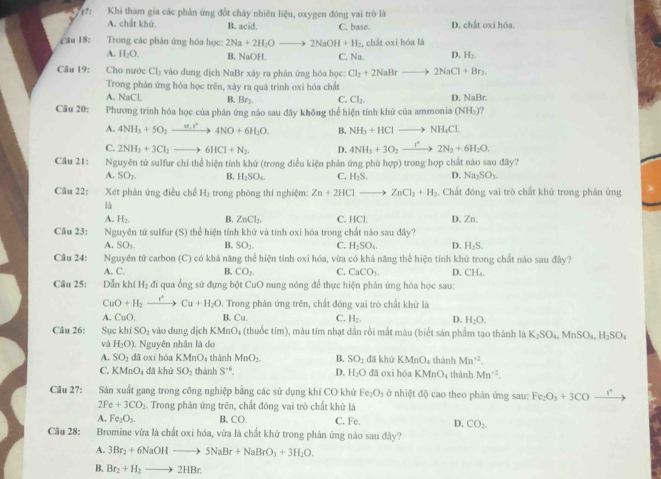 17: Khi tham gia các phản ứng đốt cháy nhiên liệu, oxygen đóng vai trò là
A. chất khử. B. acid. C. base. D. chất oxi hóa.
Câu 18: Trong các phân ứng hóa học: 2Na+2H_2Oto 2NaOH+H_2 , chất oxi hóa là
A. H_2O. B. NaOH. C. Na.
D. H_2.
Câu 19: Cho nước Cl_2 vào dung dịch NaBr xây ra phân ứng hỏa học: Cl_2+2NaBrto 2NaCl+Br_2.
Trong phản ứng hóa học trên, xảy ra quá trình oxi hóa chất
A. NaCl. B. Br_2. C. Cl_2. D. NaBr.
Câu 20: Phương trình hóa học của phản ứng nào sau đây không thể hiện tính khử của ammonia ( (NH_3)
A. 4NH_3+5O_2to 4NO+6H_2O. B. NH_3+HClto NH_4Cl.
C. 2NH_3+3Cl_2to 6HCl+N_2. D. 4NH_3+3O_2xrightarrow I°2N_2+6H_2O.
Câu 21: Nguyên tử sulfur chỉ thể hiện tính khử (trong điều kiện phản ứng phù hợp) trong hợp chất nào sau đây?
A. SO_2. B. H_2SO_4. C. H_2S. D. Na_2SO_3.
Câu 22: Xét phân ứng điều chế H_2 trong phòng thí nghiệm: Zn+2HClto ZnCl_2+H_2. Chất đóng vai trò chất khứ trong phản ứng
là
A. H_2. B. ZnCl_2. C. HCl. D. Zn.
Câu 23: Nguyên tử sulfur (S) thể hiện tính khử và tính oxi hóa trong chất nào sau đây?
A. SO_3. B. SO_2. C. H_2SO_4. D. H_2S.
Câu 24: Nguyên tử carbon (C) có khả năng thể hiện tính oxi hóa, vừa có khả năng thể hiện tính khử trong chất nào sau đây?
A. C. B. CO_2. C. CaCO_3. D. CH_4.
Câu 25: Dẫn khí H_2 đi qua ống sứ đựng bột CuO nung nóng để thực hiện phản ứng hóa học sau:
CuO+H_2xrightarrow l°Cu+H_2O D. Trong phản ứng trên, chất đóng vai trò chất khử là
A CuO. B. Cu. C. H_2. D. H_2O.
Câu 26: Sục khiSO_2 vào dung dịch K MnO_4 (thuốc tím), màu tím nhạt dần rồi mất màu (biết sản phẩm tạo thành là K_2SO_4,MnSO_4,H_2SO_4
và H_2O). Nguyên nhân là do
A. SO_2 dā oxi hóa KMnO 04 thành MnO_2. B. SO_2 dã khử KMnO_4 thành Mn^(+2).
C. KMnO_4 đã khử SO_2 thành S^(+6). D. H_2O đã oxi hóa KMnO_4 thành Mn^(+2).
Câu 27: Sản xuất gang trong công nghiệp bằng các sử dụng khí CO khử Fe_2O_3 ở nhiệt độ cao theo phản ứng sau: Fe_2O_3+3COxrightarrow 1°
2Fe+3CO_2. Trong phản ứng trên, chất đóng vai trò chất khử là
A. Fe_2O_3. B. CO, C. Fe. D. CO_2.
Câu 28: Bromine vừa là chất oxi hóa, vừa là chất khử trong phản ứng nào sau đây?
A. 3Br_2+6NaOHto 5NaBr+NaBrO_3+3H_2O.
B. Br_2+H_2to 2HBr.