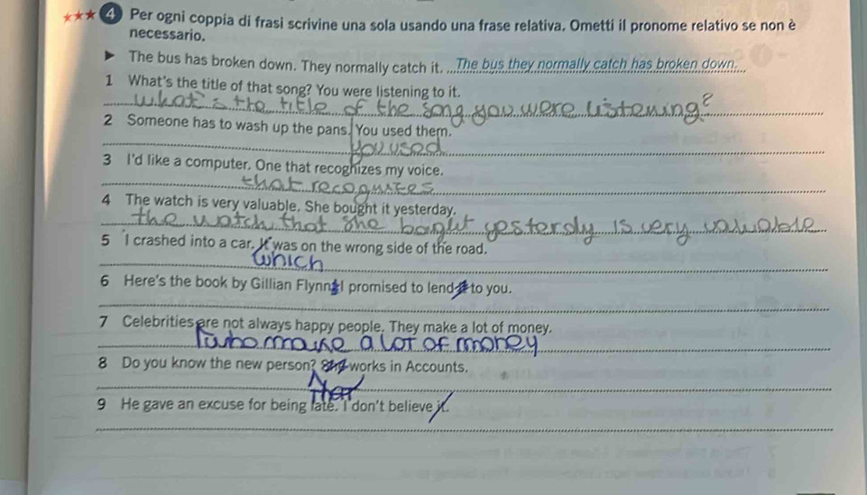 Per ogni coppia di frasi scrivine una sola usando una frase relativa. Ometti il pronome relativo se non è 
necessario. 
The bus has broken down. They normally catch it. ...The bus they normally catch has broken dow.... 
_ 
1 What's the title of that song? You were listening to it. 
_ 
2 Someone has to wash up the pans. You used them. 
_ 
3 I'd like a computer. One that recoghizes my voice. 
_ 
4 The watch is very valuable. She bought it yesterday. 
_ 
5 I crashed into a car. It was on the wrong side of the road. 
6 Here's the book by Gillian FlynnaI promised to lend i to you. 
_ 
7 Celebrities are not always happy people. They make a lot of money. 
__ 
8 Do you know the new person? Snd works in Accounts. 
__ 
_ 
9 He gave an excuse for being late. I don't believe i 
_ 
_