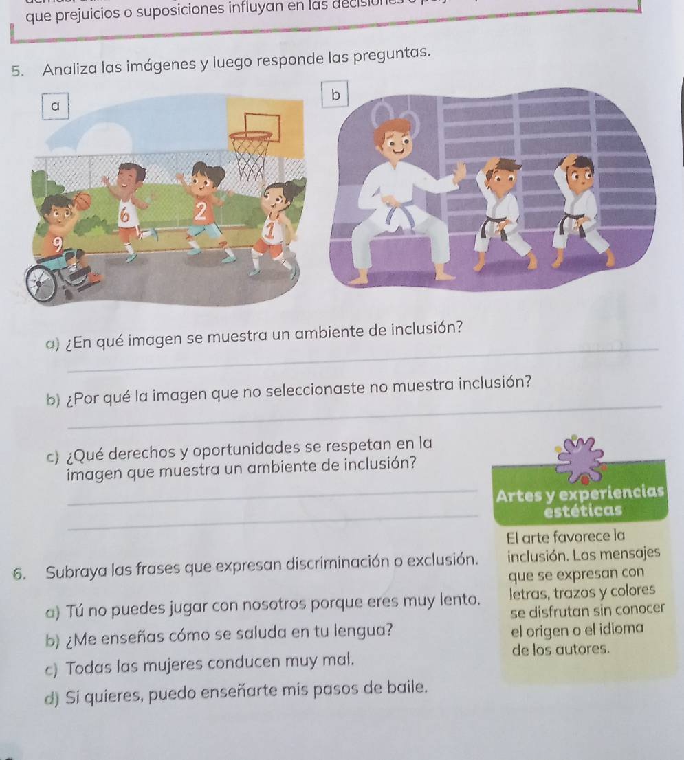 que prejuicios o suposiciones influyan en las decisión 
5. Analiza las imágenes y luego responde las preguntas. 
_ 
α) ¿En qué imagen se muestra un ambiente de inclusión? 
_ 
b) ¿Por qué la imagen que no seleccionaste no muestra inclusión? 
c) ¿Qué derechos y oportunidades se respetan en la 
imagen que muestra un ambiente de inclusión? 
_Artes y experiencias 
_estéticas 
El arte favorece la 
6. Subraya las frases que expresan discriminación o exclusión. inclusión. Los mensajes 
que se expresan con 
a) Tú no puedes jugar con nosotros porque eres muy lento. letras, trazos y colores 
se disfrutan sin conocer 
b) ¿Me enseñas cómo se saluda en tu lengua? el origen o el idioma 
de los autores. 
c) Todas las mujeres conducen muy mal. 
d) Si quieres, puedo enseñarte mis pasos de baile.