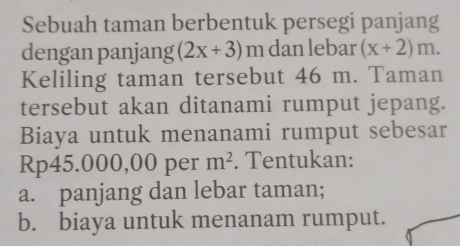 Sebuah taman berbentuk persegi panjang 
dengan panjang (2x+3)m dan lebar (x+2)m. 
Keliling taman tersebut 46 m. Taman 
tersebut akan ditanami rumput jepang. 
Biaya untuk menanami rumput sebesar
Rp45.000,00 per m^2. Tentukan: 
a. panjang dan lebar taman; 
b. biaya untuk menanam rumput.