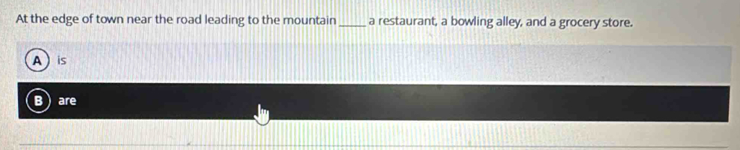 At the edge of town near the road leading to the mountain_ a restaurant, a bowling alley, and a grocery store.
A  is
B are