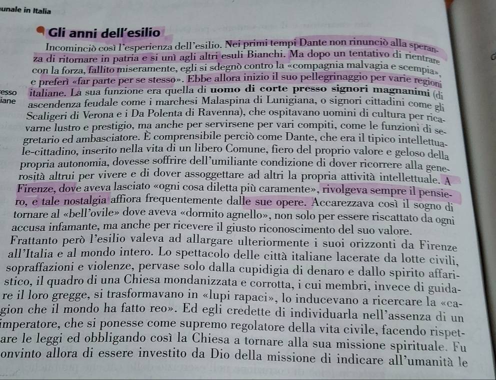 unale in Italia
Gli anni dell’esilio
Incominció cosí l’esperienza dell’esilio. Nei primi tempi Dante non rinunció alla speran-
za di ritornare in patria e si unì agli altri esuli Bianchi. Ma dopo un tentativo di rientrare 6
con la forza, fallito miseramente, egli si sdegnó contro la «compagnia malvagia e scempia».
e preferì «far parte per se stesso». Ebbe allora inizio il suo pellegrinaggio per varie regioni
esso italiane. La sua funzione era quella di uomo di corte presso signori magnanimi (di
iane ascendenza feudale come i marchesi Malaspina di Lunigiana, o signori cittadini come gli
Scaligeri di Verona e i Da Polenta di Ravenna), che ospitavano uomini di cultura per ríca-
varne lustro e prestigio, ma anche per servirsene per vari compiti, come le funzioni di se-
gretario ed ambasciatore. È comprensibile perciò come Dante, che era il tipico intellettua-
le-cittadino, inserito nella vita di un libero Comune, fiero del proprio valore e geloso della
propria autonomia, dovesse soffrire dell’umiliante condizione di dover ricorrere alla gene-
rosità altrui per vivere e di dover assoggettare ad altri la propria attività intellettuale. A
Firenze, dove aveva lasciato «ogni cosa diletta più caramente», rivolgeva sempre il pensie-
ro, e tale nostalgia affiora frequentemente dalle sue opere. Accarezzava così il sogno di
tornare al «bell’ovile» dove aveva «dormito agnello», non solo per essere riscattato da ogni
accusa infamante, ma anche per ricevere il giusto riconoscimento del suo valore.
Frattanto però l’esilio valeva ad allargare ulteriormente i suoi orizzonti da Firenze
all’Italia e al mondo intero. Lo spettacolo delle città italiane lacerate da lotte civili,
sopraffazioni e violenze, pervase solo dalla cupidigia di denaro e dallo spirito affari-
stico, il quadro di una Chiesa mondanizzata e corrotta, i cui membri, invece di guida-
re il loro gregge, si trasformavano in «lupi rapaci», lo inducevano a ricercare la «ca-
gion che il mondo ha fatto reo». Ed egli credette di individuarla nell’assenza di un
imperatore, che si ponesse come supremo regolatore della vita civile, facendo rispet-
are le leggi ed obbligando cosí la Chiesa a tornare alla sua missione spirituale. Fu
onvinto allora di essere investito da Dio della missione di indicare all’umanità le