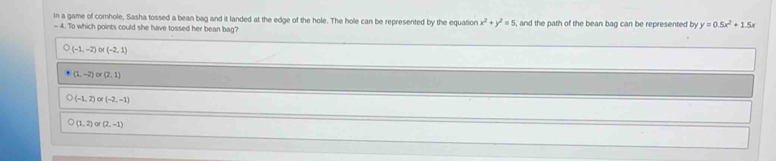 In a game of cornhole, Sasha tossed a bean bag and it landed at the edge of the hole. The hole can be represented by the equation x^2+y^2=5 , and the path of the bean bag can be represented by y=0.5x^2+1.5x
- 4. To which points could she have tossed her bean bag?
(-1,-2)or(-2,1)
(1,-2) (2,1)
(-1,2) or (-2,-1)
(1,2) or(2,-1)