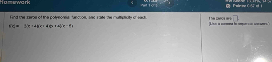 Homework < Part 1 of 3 > HW Score: 73.33%, 14.67 
Points: 0.67 of 1 
Find the zeros of the polynomial function, and state the multiplicity of each. The zeros are □ .
f(x)=-3(x+4)(x+4)(x+4)(x-5)
(Use a comma to separate answers.)