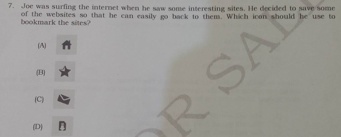 Joe was surfing the internet when he saw some interesting sites. He decided to save some
of the websites so that he can easily go back to them. Which icon should he use to
bookmark the sites?
(A)
(B)
(C)
(D)