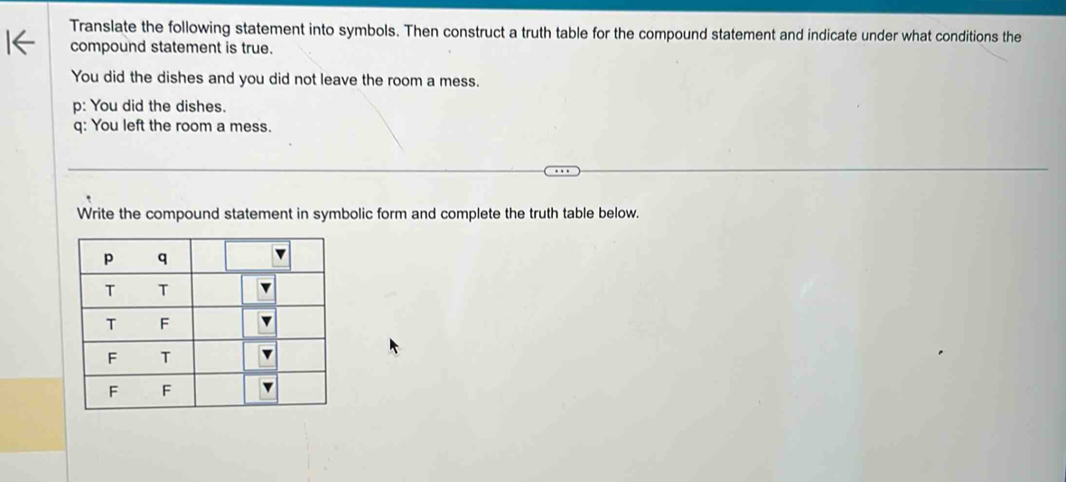 Translate the following statement into symbols. Then construct a truth table for the compound statement and indicate under what conditions the
compound statement is true.
You did the dishes and you did not leave the room a mess.
p: You did the dishes.
q: You left the room a mess.
Write the compound statement in symbolic form and complete the truth table below.