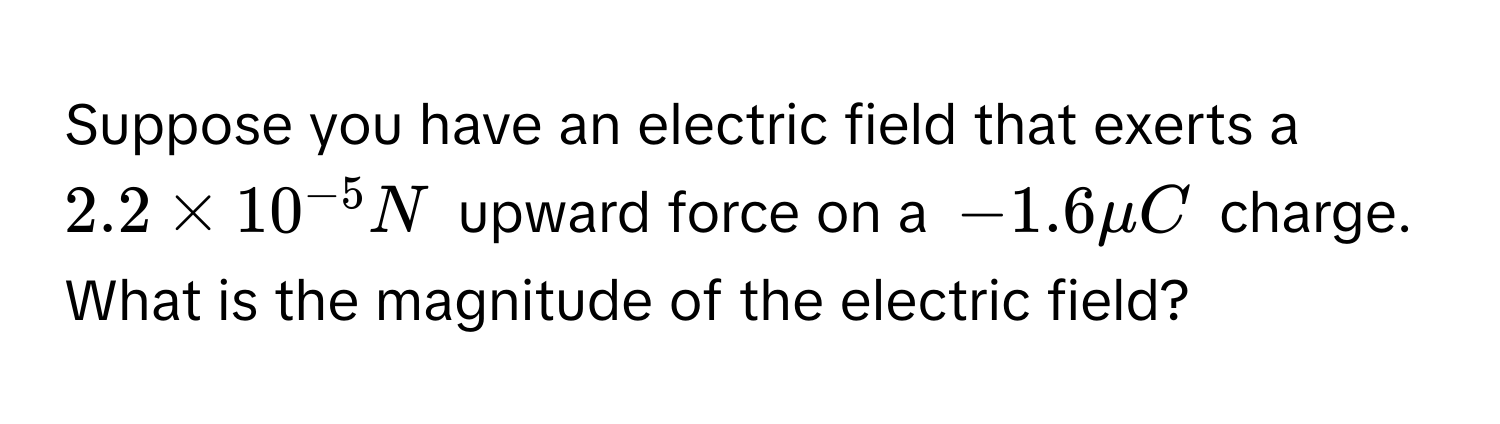 Suppose you have an electric field that exerts a $2.2 * 10^(-5) N$ upward force on a $-1.6 mu C$ charge. What is the magnitude of the electric field?