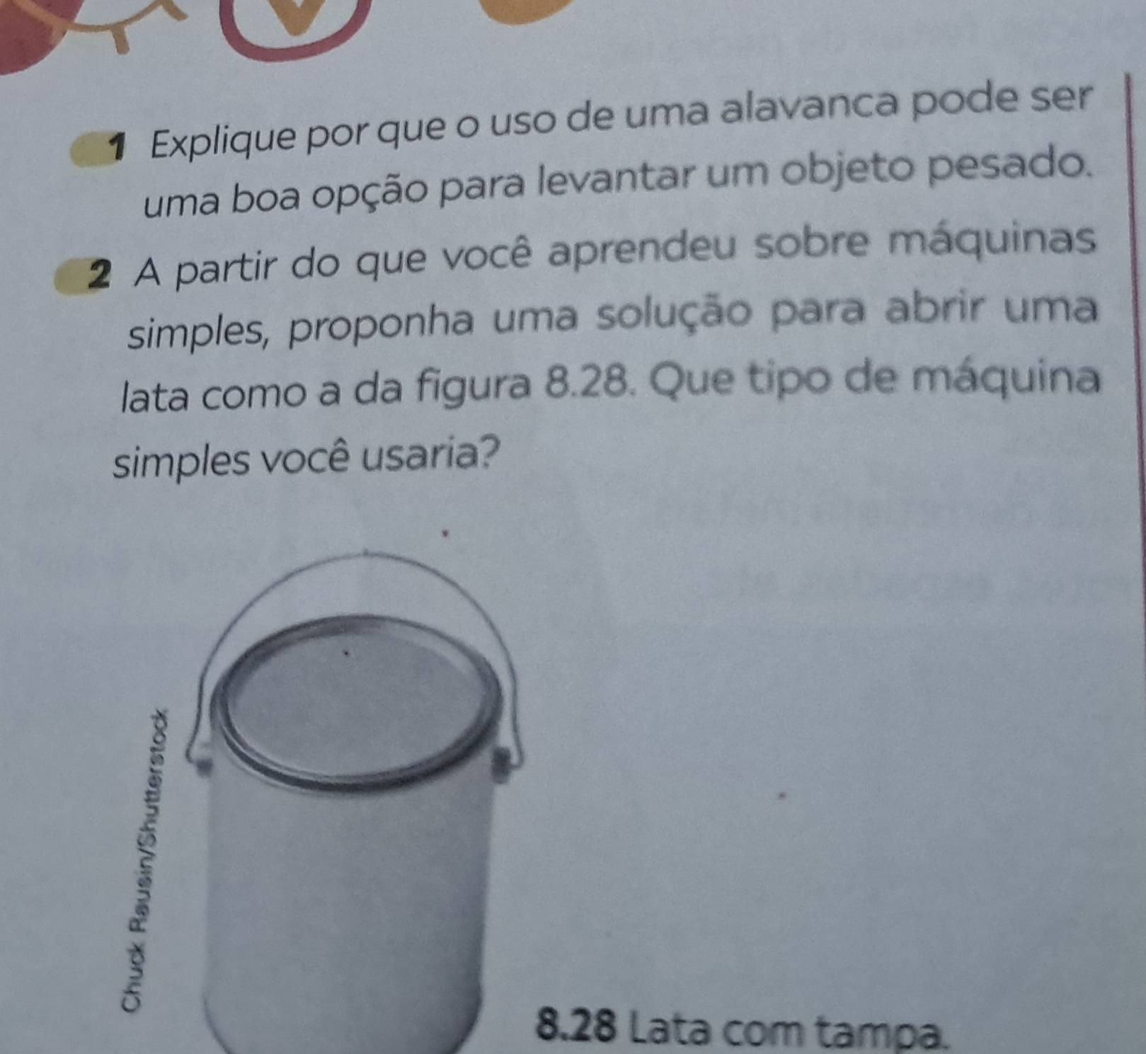 Explique por que o uso de uma alavanca pode ser 
uma boa opção para levantar um objeto pesado. 
2 A partir do que você aprendeu sobre máquinas 
simples, proponha uma solução para abrir uma 
lata como a da figura 8.28. Que tipo de máquina 
simples você usaria?
8.28 Lata com tampa.