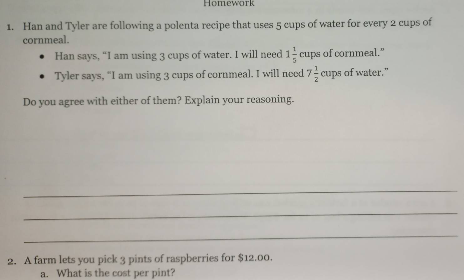 Homework 
1. Han and Tyler are following a polenta recipe that uses 5 cups of water for every 2 cups of 
cornmeal. 
Han says, “I am using 3 cups of water. I will need 1 1/5  cups of cornmeal.” 
Tyler says, “I am using 3 cups of cornmeal. I will need 7 1/2  cups of water.” 
Do you agree with either of them? Explain your reasoning. 
_ 
_ 
_ 
2. A farm lets you pick 3 pints of raspberries for $12.00. 
a. What is the cost per pint?