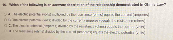 Which of the following is an accurate description of the relationship demonstrated in Ohm's Law?
A. The electric potential (volts) multiplied by the resistance (ohms) equals the current (amperes).
B. The electric potential (volts) divided by the current (amperes) equals the resistance (ohms).
C. The electric potential (amperes) divided by the resistance (ohms) equals the current (volts).
D. The resistance (ohms) divided by the current (amperes) equals the electric potential (volts).