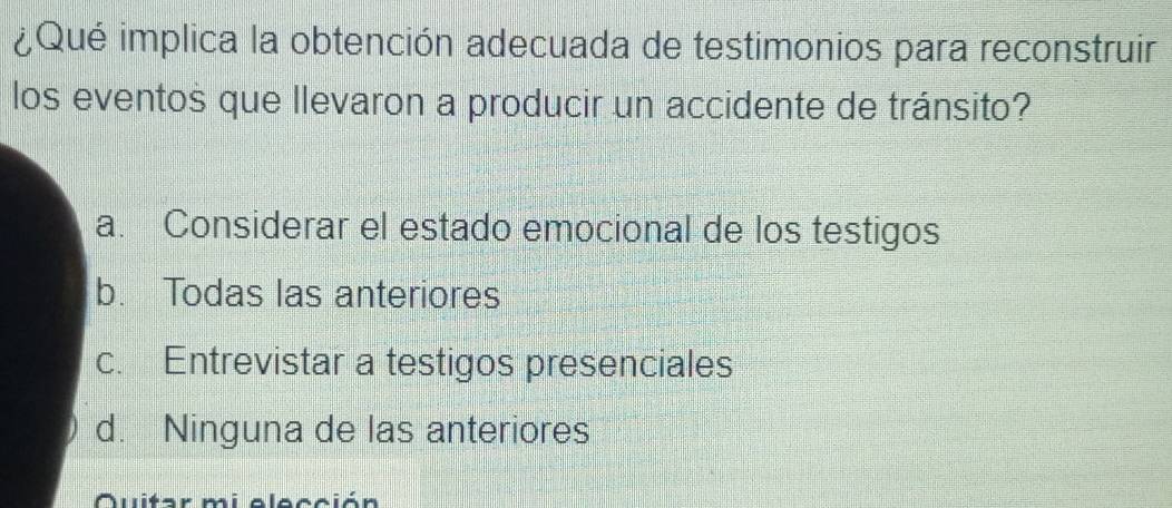 ¿Qué implica la obtención adecuada de testimonios para reconstruir
los eventos que llevaron a producir un accidente de tránsito?
a. Considerar el estado emocional de los testigos
b. Todas las anteriores
c. Entrevistar a testigos presenciales
d. Ninguna de las anteriores
Quitar mi elección