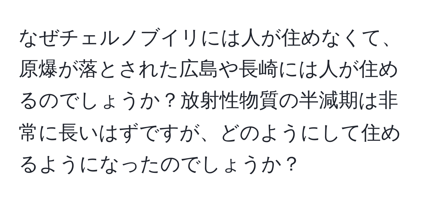なぜチェルノブイリには人が住めなくて、原爆が落とされた広島や長崎には人が住めるのでしょうか？放射性物質の半減期は非常に長いはずですが、どのようにして住めるようになったのでしょうか？
