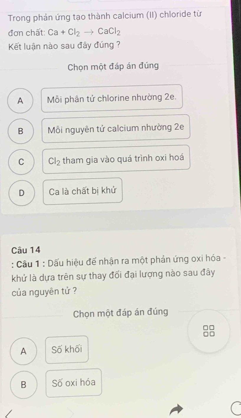 Trong phản ứng tạo thành calcium (II) chloride từ
đơn chất: Ca+Cl_2to CaCl_2
Kết luận nào sau đây đúng ?
Chọn một đáp án đúng
A Mỗi phân tử chlorine nhường 2e.
B Mỗi nguyên tử calcium nhường 2e
C Cl_2 tham gia vào quá trình oxi hoá
D Ca là chất bị khử
Câu 14
: Câu 1 : Dấu hiệu để nhận ra một phản ứng oxi hóa -
khử là dựa trên sự thay đổi đại lượng nào sau đây
của nguyên tử ?
Chọn một đáp án đúng
A Số khối
B Số oxi hóa