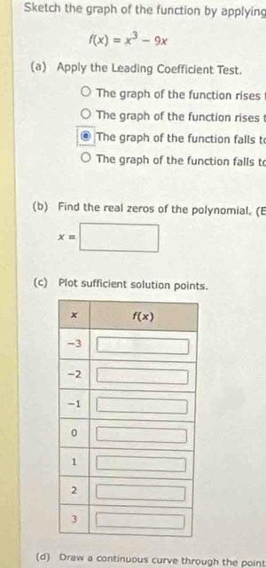 Sketch the graph of the function by applying
f(x)=x^3-9x
(a) Apply the Leading Coefficient Test.
The graph of the function rises
The graph of the function rises 
The graph of the function falls t
The graph of the function falls to
(b) Find the real zeros of the polynomial. (E
x=□
(c) Plot sufficient solution points.
(d) Draw a continuous curve through the point