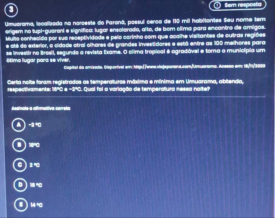 Sem resposta
0
Umuarama, localizada na noroeste do Paraná, possui cerca de 110 mil habitantes Seu nome tem
origem no tupi-guarani e significa: lugar ensolarado, alto, de bor clima para encontro de amigos.
Muito conhecida por sua receptividade e pelo carinho com que acolhe visitantes de outras regiões
e atê do exterior, a cidade atrai olhares de grandes investidores e está entre as 100 melhores para
se investir no Brasil, segundo a revista Exame. O clima tropical é agradável e torna o município um
ótimo lugar para se viver.
Capital da amizade. Disponível em: http://www.viajeparana.com/Umuarama. Acesso em: 18/11/2020
Certa noite foram registradas as temperaturas máxima e mínima em Umuarama, obtendo,
respectivamente: 16ºC e −2ºC. Qual foi a variação de temperatura nessa noite?
Assinale a afirmativa correta
-2°C
18°C
2°C
D 18°C
14°C