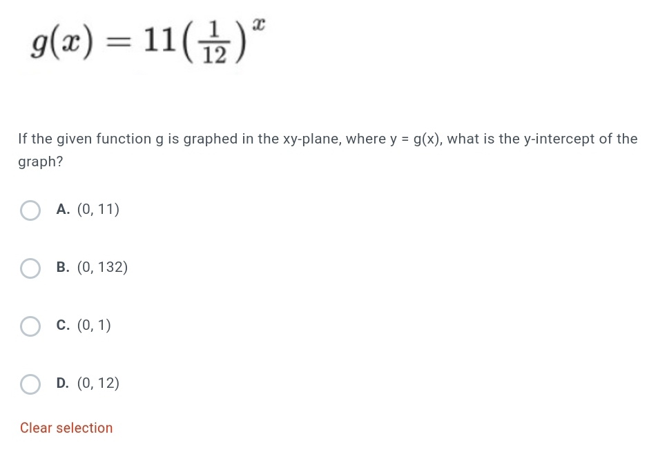 g(x)=11( 1/12 )^x
If the given function g is graphed in the xy -plane, where y=g(x) , what is the y-intercept of the
graph?
A. (0,11)
B. (0,132)
C. (0,1)
D. (0,12)
Clear selection