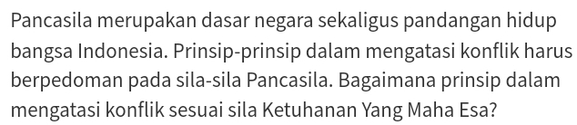 Pancasila merupakan dasar negara sekaligus pandangan hidup 
bangsa Indonesia. Prinsip-prinsip dalam mengatasi konflik harus 
berpedoman pada sila-sila Pancasila. Bagaimana prinsip dalam 
mengatasi konflik sesuai sila Ketuhanan Yang Maha Esa?