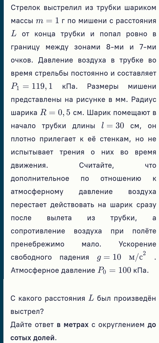 Стрелок выстрелил из трубки шариком
Maccbl m=1 г по Μишени с расстояния
ル от конца τрубки и πоπал ровно в
границу между зонами 8-ми и 7-ми
очков. Давление воздуха в трубке во
время стрельбы постоянно и составляет
P_1=119,1 кПа. Размеры мишени
лредставлень на рисунке в мм. Ρадиус
шарика R=0,5cm. Шарик πомещают в
начало трубки длины l=30 CM , OH
πлоτно πрилегает κ её стенкам, но не
ИсПыΤывает Трения о них во время
ДBижения. Cитайτе, 4TO
дополнительное  Πо отн о ш е н и ю к
атмосферному давление воздуха
лерестает действовать на шарик сразу
после вылета из трубки, à a
сопротивление воздуха πри полёте
пренебрежимо мало. Ускорение
свободного падения g=10M/c^2.
Ατмосферное давление P_0=100kna.
С какого расстояния  был πроизведён
выстрел?
айτе ответ в метрах с округлением до
сотых долей.