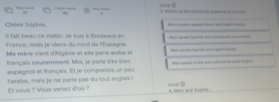 Dotell ① 
Tutal worth Unip ar wites ④ N w 3. Which of the forowing ststements is brue? 
61 46
Chère Sophie, Macs nother spees Fer ind Dgtah fuly 
Il fait beau ce matin. Je suis à Bordeaux en Marc speeks Spanish and untersnals soii Rasis 
France, mais je viens du nord de l'Espagne. 
Ma mère vient d'Algérie et elle parie arabe et Mars speaks Spanish and Eniglih Bums 
français couramment. Moi, je parie très bien Marz speaiks Arsbic and unteritands sest Enghn 
espagnol et français. Et je comprends un peu 
l'arabe, mais je ne parle pas du tout anglals ! 
Et vous ? Vous venez d'où ? Detail ① 4, Marc and Sophie...